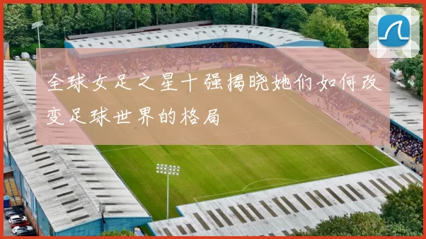 全球女足之星十强揭晓她们如何改变足球世界的格局