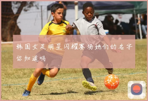 韩国女足明星闪耀赛场她们的名字你知道吗