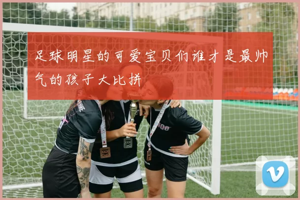 足球明星的可爱宝贝们谁才是最帅气的孩子大比拼
