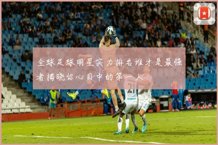 全球足球明星实力排名谁才是最强者揭晓你心目中的第一人