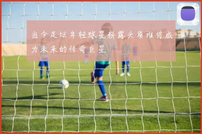 当今足坛年轻球星崭露头角谁将成为未来的传奇巨星