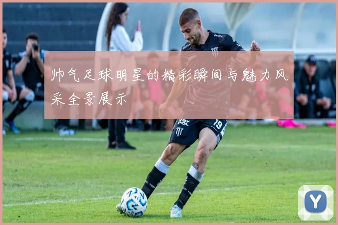 帅气足球明星的精彩瞬间与魅力风采全景展示