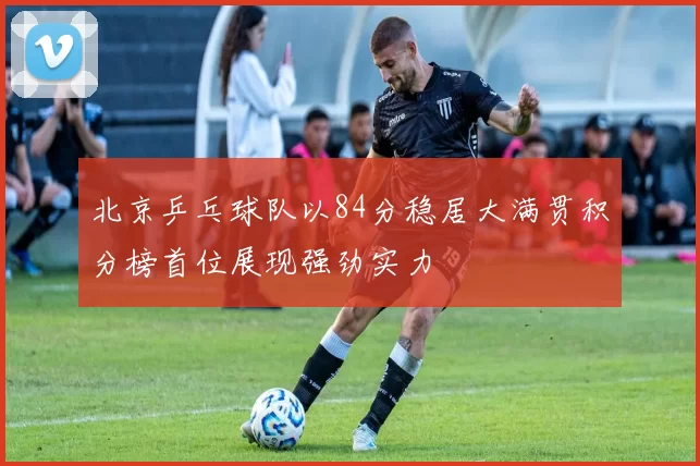 北京乒乓球队以84分稳居大满贯积分榜首位展现强劲实力