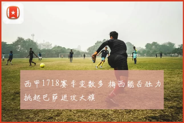 西甲1718赛季变数多 梅西能否独力挑起巴萨进攻大旗