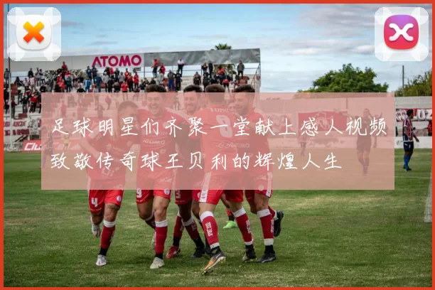 足球明星们齐聚一堂献上感人视频致敬传奇球王贝利的辉煌人生