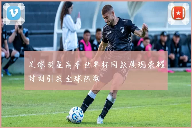 足球明星高举世界杯同款展现荣耀时刻引发全球热潮