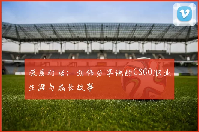 深度对话：刘伟分享他的CSGO职业生涯与成长故事