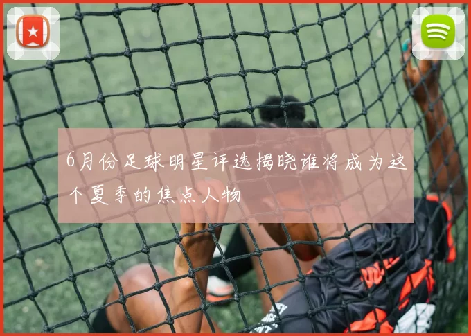 6月份足球明星评选揭晓谁将成为这个夏季的焦点人物