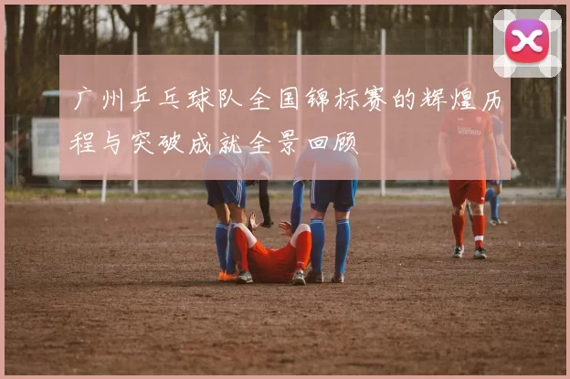 广州乒乓球队全国锦标赛的辉煌历程与突破成就全景回顾