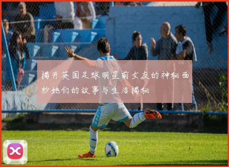 揭开英国足球明星前女友的神秘面纱她们的故事与生活揭秘