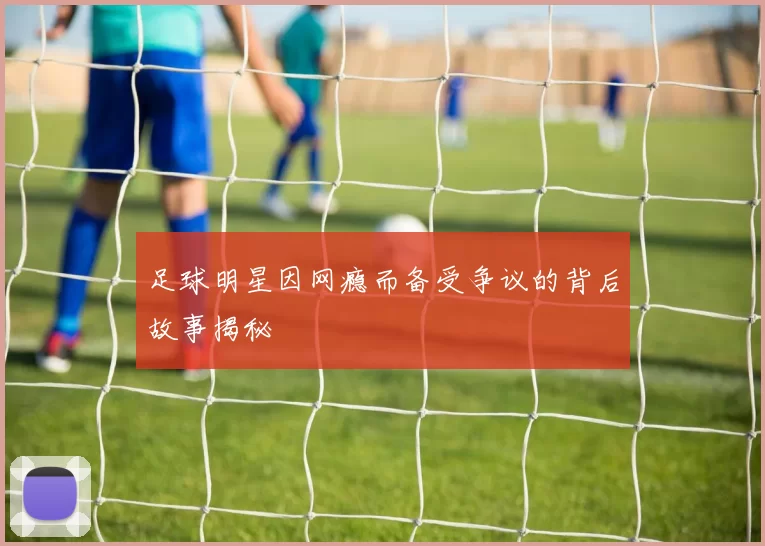 足球明星因网瘾而备受争议的背后故事揭秘