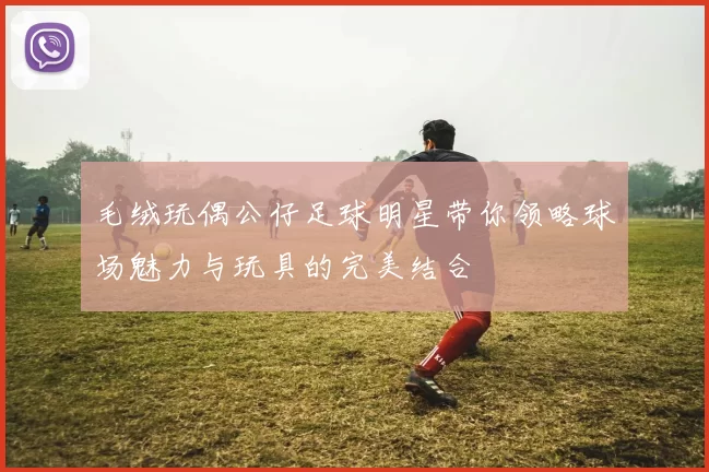 毛绒玩偶公仔足球明星带你领略球场魅力与玩具的完美结合