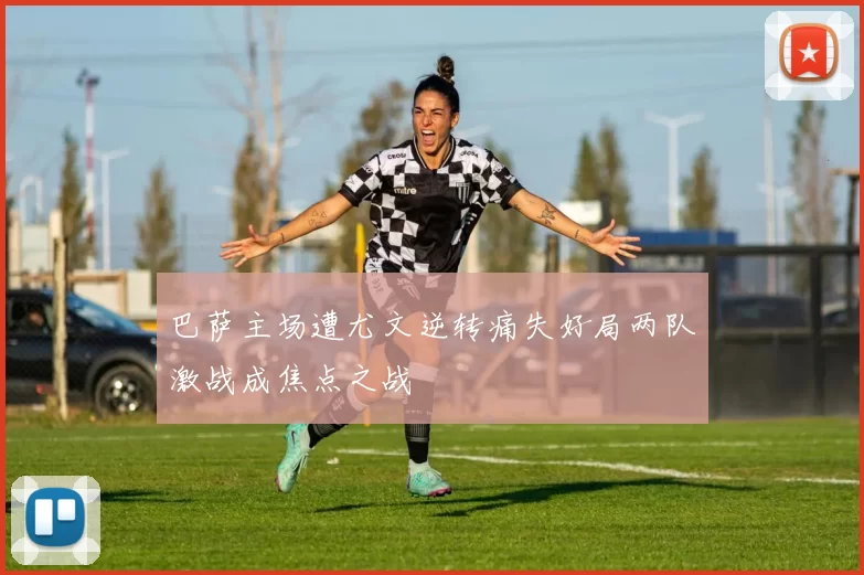 巴萨主场遭尤文逆转痛失好局两队激战成焦点之战