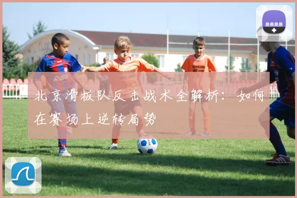北京滑板队反击战术全解析：如何在赛场上逆转局势