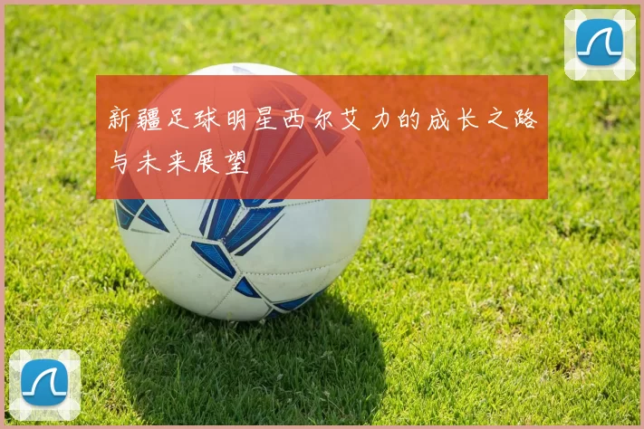 新疆足球明星西尔艾力的成长之路与未来展望