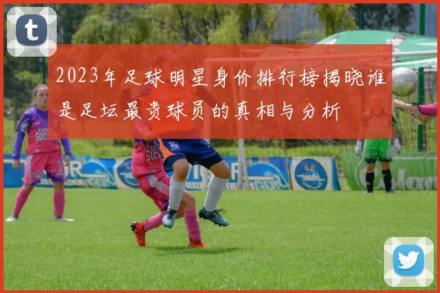 2023年足球明星身价排行榜揭晓谁是足坛最贵球员的真相与分析