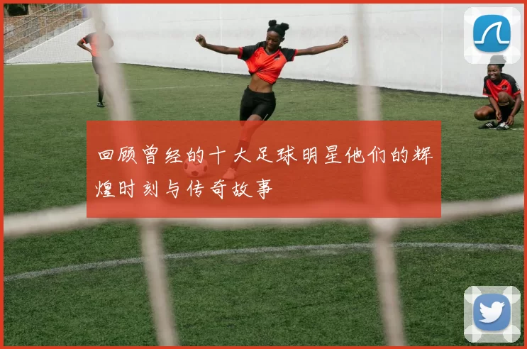 回顾曾经的十大足球明星他们的辉煌时刻与传奇故事