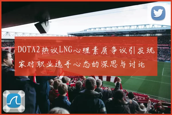 DOTA2热议LNG心理素质争议引发玩家对职业选手心态的深思与讨论