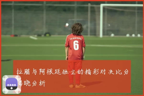 拉腊与阿根廷独立的精彩对决比分揭晓分析
