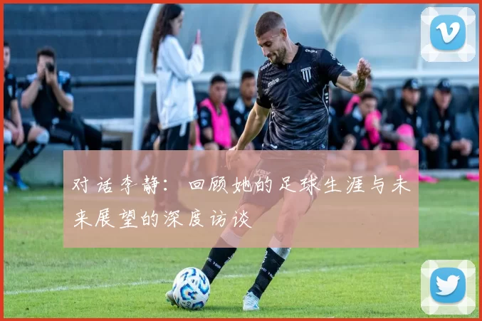 对话李静：回顾她的足球生涯与未来展望的深度访谈