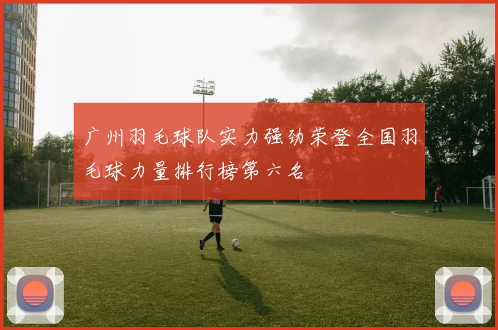 广州羽毛球队实力强劲荣登全国羽毛球力量排行榜第六名