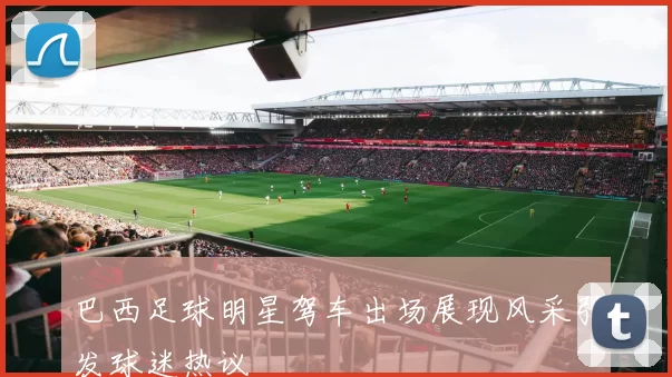 巴西足球明星驾车出场展现风采引发球迷热议
