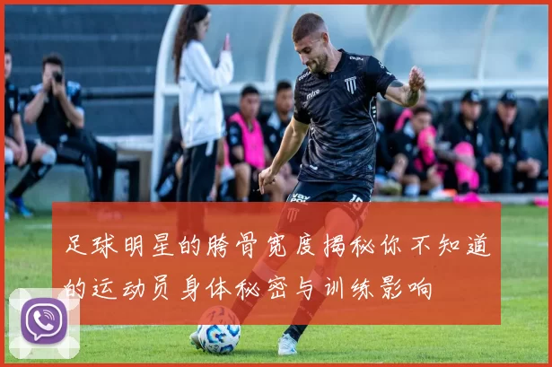 足球明星的胯骨宽度揭秘你不知道的运动员身体秘密与训练影响