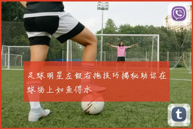 足球明星左假右拖技巧揭秘助你在球场上如鱼得水