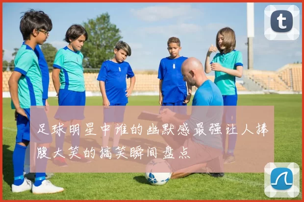足球明星中谁的幽默感最强让人捧腹大笑的搞笑瞬间盘点