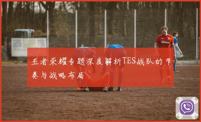 王者荣耀专题深度解析TES战队的节奏与战略布局