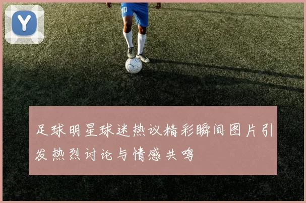 足球明星球迷热议精彩瞬间图片引发热烈讨论与情感共鸣
