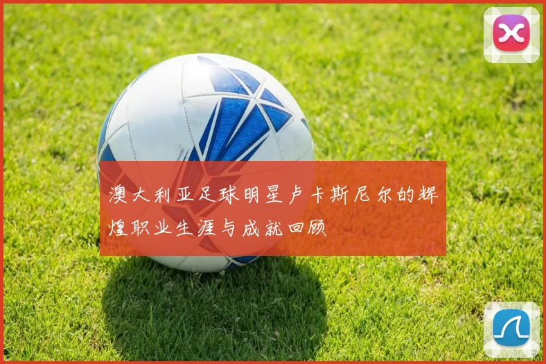 澳大利亚足球明星卢卡斯尼尔的辉煌职业生涯与成就回顾