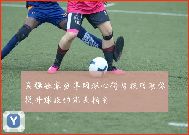 吴强独家分享网球心得与技巧助你提升球技的完美指南