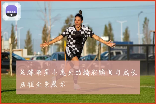 足球明星小鬼头的精彩瞬间与成长历程全景展示
