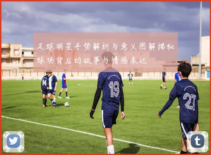 足球明星手势解析与意义图解揭秘球场背后的故事与情感表达