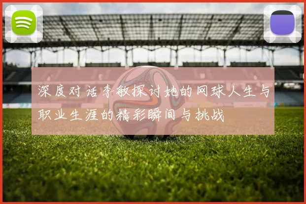 深度对话李敏探讨她的网球人生与职业生涯的精彩瞬间与挑战