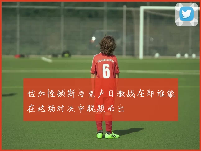 佐加怪顿斯与克卢日激战在即谁能在这场对决中脱颖而出