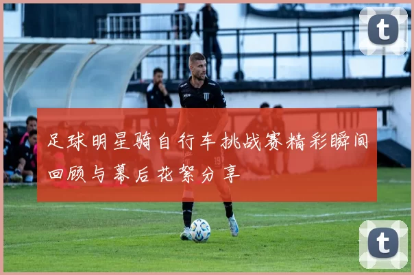 足球明星骑自行车挑战赛精彩瞬间回顾与幕后花絮分享