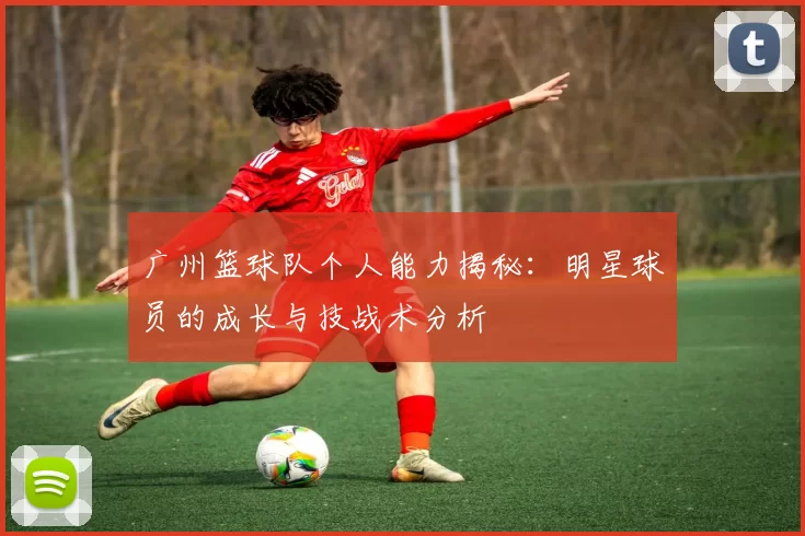 广州篮球队个人能力揭秘：明星球员的成长与技战术分析