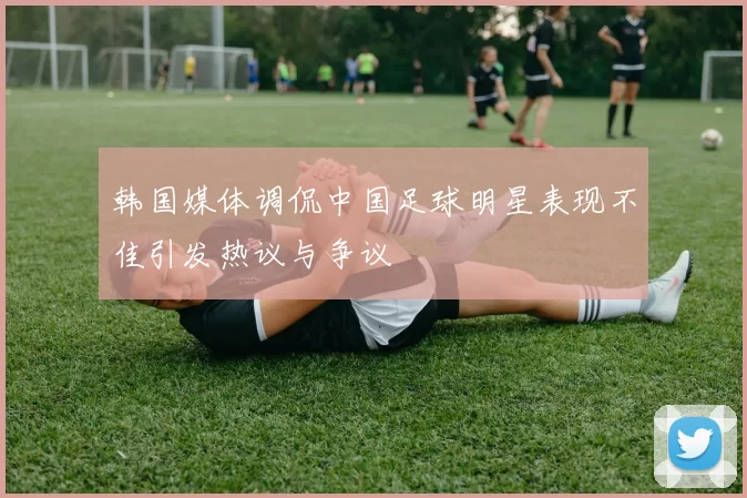 韩国媒体调侃中国足球明星表现不佳引发热议与争议