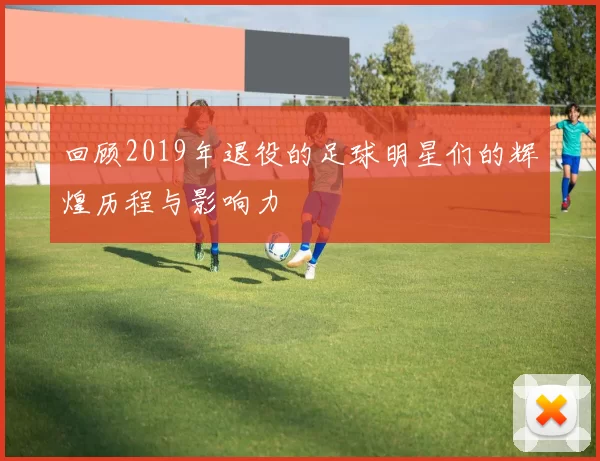 回顾2019年退役的足球明星们的辉煌历程与影响力