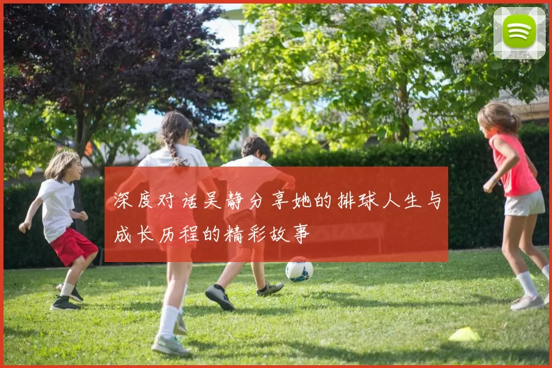 深度对话吴静分享她的排球人生与成长历程的精彩故事