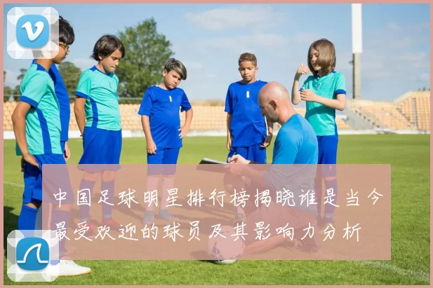 中国足球明星排行榜揭晓谁是当今最受欢迎的球员及其影响力分析
