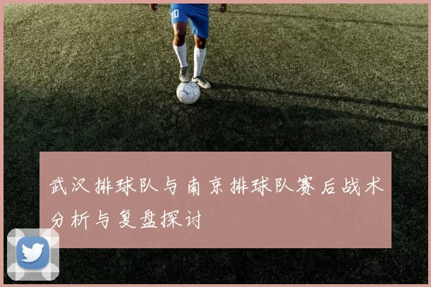 武汉排球队与南京排球队赛后战术分析与复盘探讨