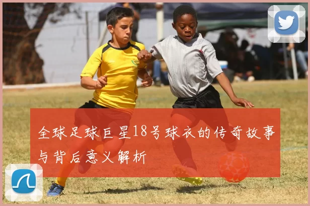 全球足球巨星18号球衣的传奇故事与背后意义解析