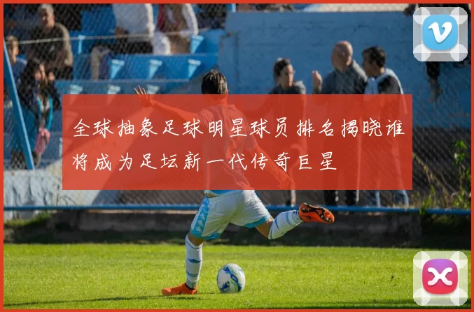 全球抽象足球明星球员排名揭晓谁将成为足坛新一代传奇巨星