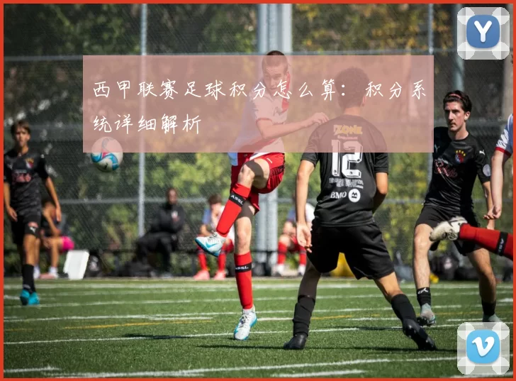 西甲联赛足球积分怎么算：积分系统详细解析