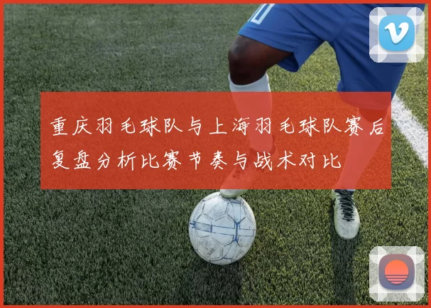 重庆羽毛球队与上海羽毛球队赛后复盘分析比赛节奏与战术对比