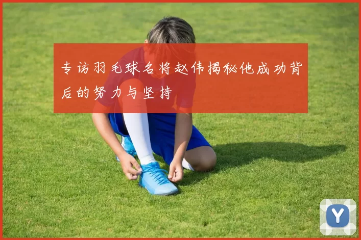 专访羽毛球名将赵伟揭秘他成功背后的努力与坚持