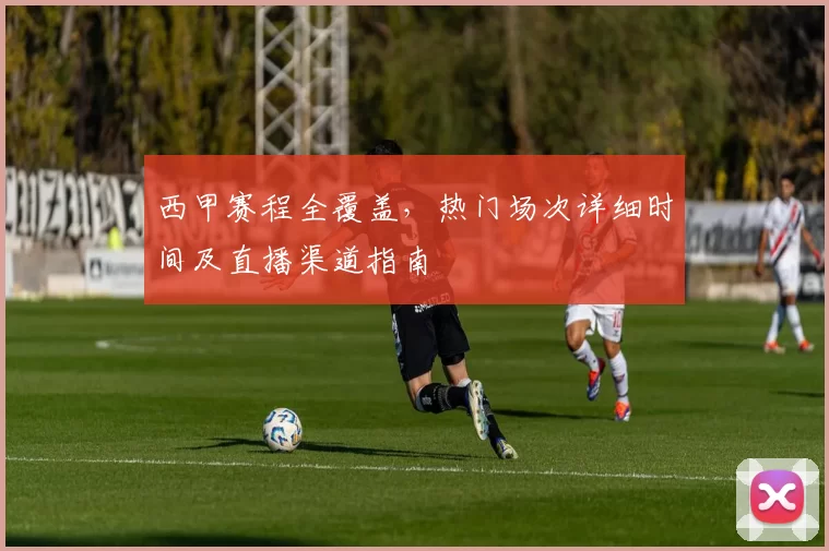 西甲赛程全覆盖，热门场次详细时间及直播渠道指南
